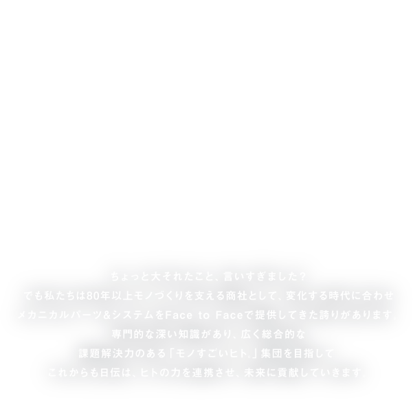 モノすごいヒト。ちょっと大それたこと、言いすぎました？でも私たちは80年以上モノづくりを支える商社として、変化する時代に合わせメカニカルパーツ＆システムをFace to Faceで提供してきた誇りがあります。専門的な深い知識があり、広く総合的な課題解決力のある「モノすごいヒト」集団を目指して。これからも日伝は、ヒトの力を連携させ、未来に貢献していきます。