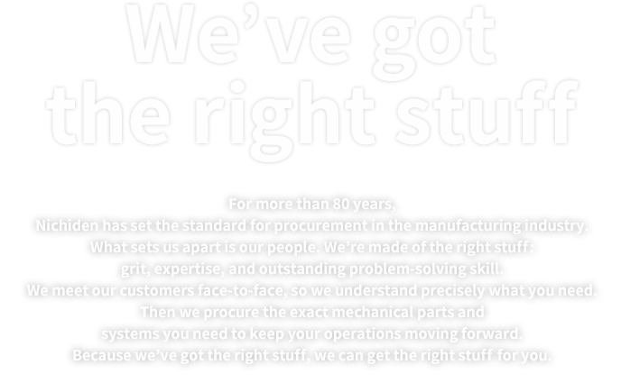 We’ve got the right stuff | For more than 80 years, Nichiden has set the standard for procurement in the manufacturing industry. What sets us apart is our people. We’re made of the right stuff: grit, expertise, and outstanding problem-solving skill. We meet our customers face-to-face, so we understand precisely what you need. Then we procure the exact mechanical parts and systems you need to keep your operations moving forward. Because we’ve got the right stuff, we can get the right stuff for you.